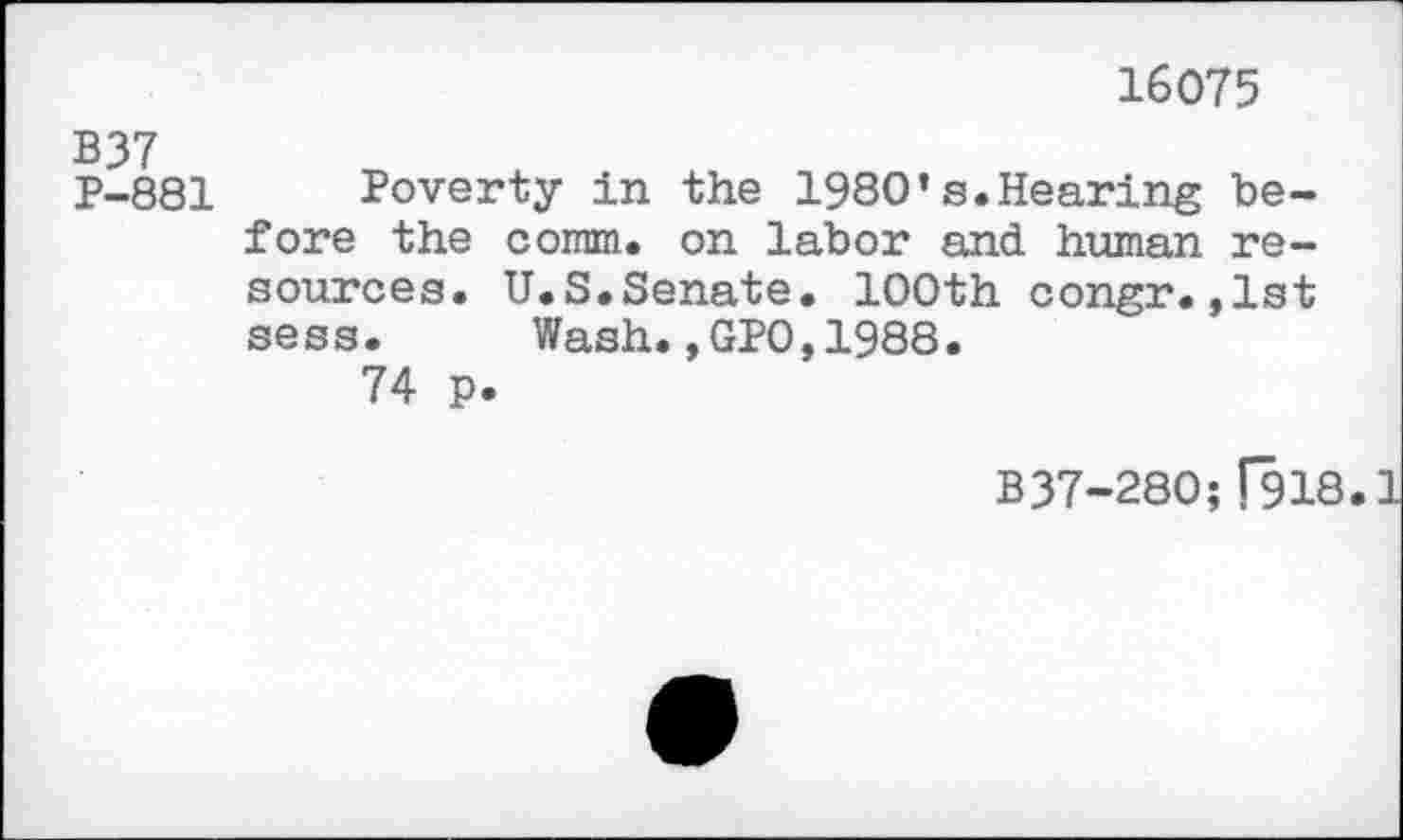 ﻿16075
B37
P-881 Poverty in the 1980’s.Hearing before the comm, on labor and human resources. U.S.Senate. 100th congr.,1st sess. Wash.,GPO,1988.
74 p.
B37-280;[918